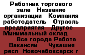 Работник торгового зала › Название организации ­ Компания-работодатель › Отрасль предприятия ­ Другое › Минимальный оклад ­ 21 500 - Все города Работа » Вакансии   . Чувашия респ.,Новочебоксарск г.